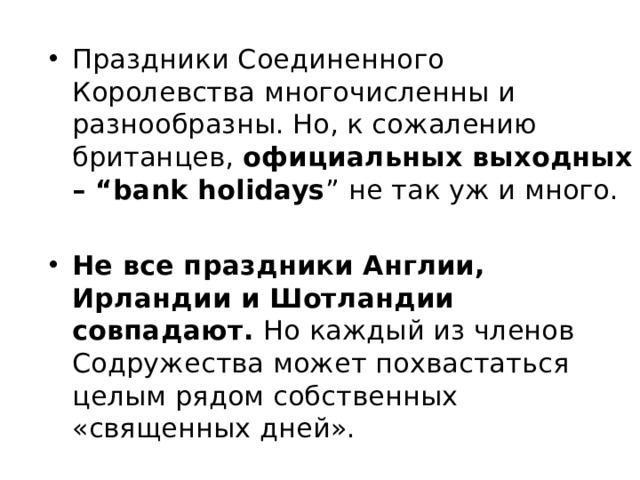 Праздники Соединенного Королевства многочисленны и разнообразны. Но, к сожалению британцев,  официальных выходных – “bank holidays ” не так уж и много.   Не все праздники Англии, Ирландии и Шотландии совпадают.  Но каждый из членов Содружества может похвастаться целым рядом собственных «священных дней».  