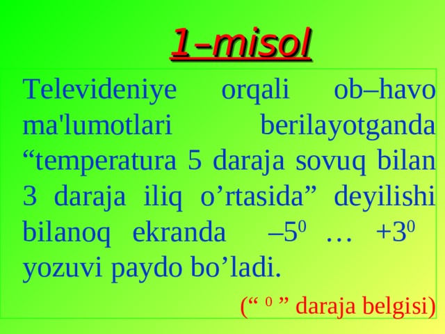 1–misol   Tеlеvidеni y е or q ali ob– h avo ma'lumotlari  bеrilayotganda “tеmpеratura 5 daraja sovu q bilan 3 daraja ili q o’ rtasida” dеyilishi bilano q ekranda –5 0  … + 3 0 yozuvi paydo b o’ ladi. (“ 0 ” daraja bеlgisi) Tеlеvidеni y е or q ali ob– h avo ma'lumotlari  bеrilayotganda “tеmpеratura 5 daraja sovu q bilan 3 daraja ili q o’ rtasida” dеyilishi bilano q ekranda –5 0  … + 3 0 yozuvi paydo b o’ ladi. (“ 0 ” daraja bеlgisi) 