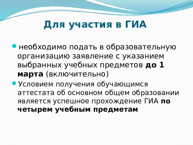 Для участия в ГИА необходимо подать в образовательную организацию заявление с указанием выбранных учебных предметов до 1 марта (включительно) Условием получения обучающимся аттестата об основном общем образовании является успешное прохождение ГИА  по четырем учебным предметам 