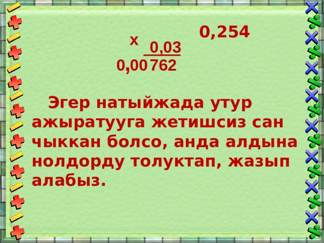   0,254    Эгер натыйжада утур ажыратууга жетишсиз сан чыккан болсо, анда алдына нолдорду толуктап, жазып алабыз. х 0,03 , 762 0 00 