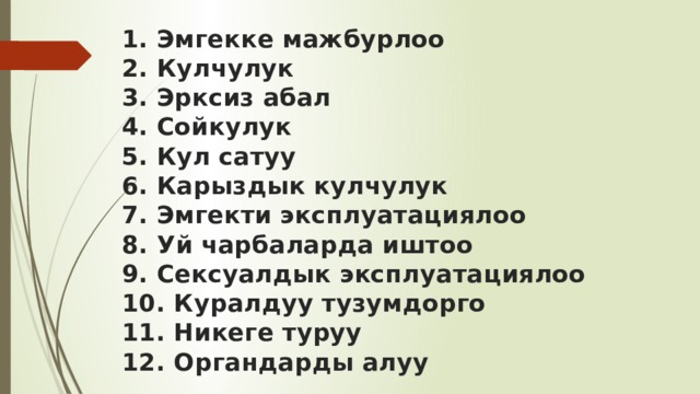 1. Эмгекке мажбурлоо  2. Кулчулук  3. Эрксиз абал  4. Сойкулук  5. Кул сатуу  6. Карыздык кулчулук  7. Эмгекти эксплуатациялоо  8. Уй чарбаларда иштоо  9. Сексуалдык эксплуатациялоо  10. Куралдуу тузумдорго  11. Никеге туруу  12. Органдарды алуу 
