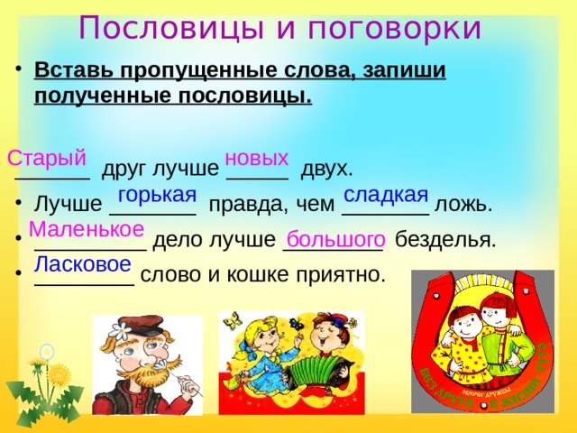 Пословицы и поговорки   Вставь пропущенные слова, запиши полученные пословицы. ______ друг лучше _____ двух. Лучше _______ правда, чем _______ ложь. _________ дело лучше ________ безделья. ________ слово и кошке приятно. Старый новых  сладкая горькая Маленькое большого Ласковое  