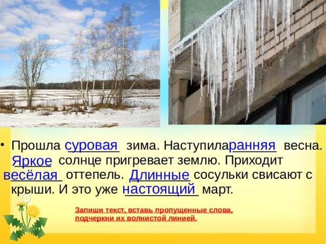 суровая  ранняя Прошла _______ зима. Наступила ______ весна. _____ солнце пригревает землю. Приходит _______ оттепель. ________ сосульки свисают с крыши. И  это уже __________ март. Яркое весёлая Длинные настоящий Запиши текст, вставь пропущенные слова, подчеркни их волнистой линией. 