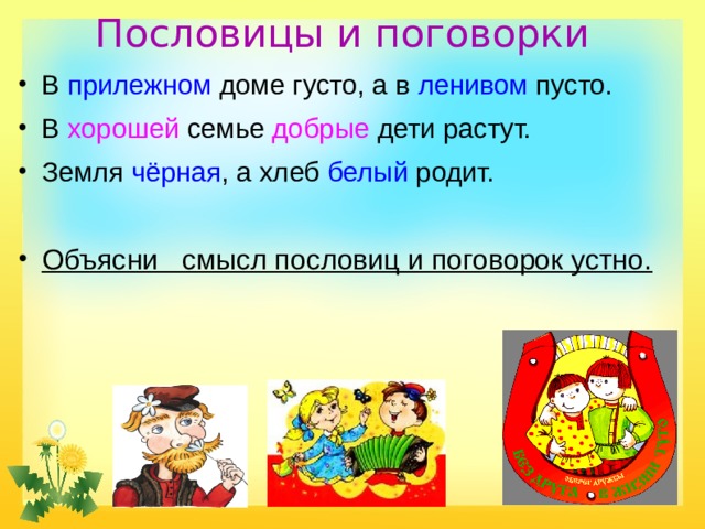Пословицы и поговорки   В прилежном доме густо, а в ленивом пусто. В хорошей семье добрые дети растут. Земля чёрная , а хлеб белый родит. Объясни смысл пословиц и поговорок устно. 