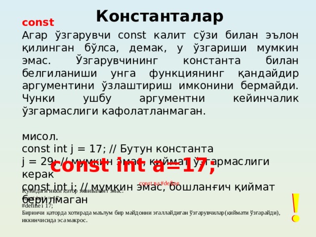 Константалар const Агар ўзгарувчи const калит сўзи билан эълон қилинган бўлса, демак, у ўзгариши мумкин эмас. Ўзгарувчининг константа билан белгиланиши унга функциянинг қандайдир аргументини ўзлаштириш имконини бермайди. Чунки ушбу аргументни кейинчалик ўзгармаслиги кафолатланмаган. мисол. const int j = 17; // Бутун константа j = 29; // мумкин эмас, қиймат ўзгармаслиги керак const int i; // мумкин эмас, бошланғич қиймат берилмаган const int a=17; const ва #define ! ! Қуйидаги икки қатор эквивалент эмас: const int i = 17; #define i 17; Биринчи қаторда хотирада маълум бир майдонни эгаллайдиган ўзгарувчилар(қиймати ўзгарайди), иккинчисида эса макрос.  