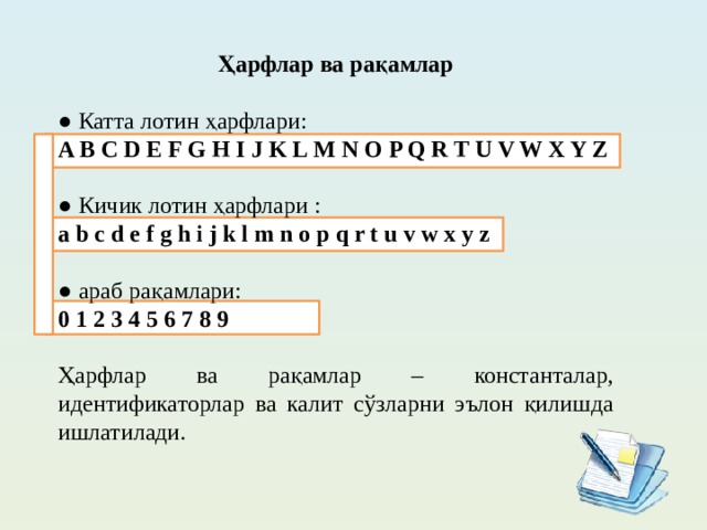 Ҳарфлар ва рақамлар  ● Катта лотин ҳарфлари: A B C D E F G H I J K L M N O P Q R T U V W X Y Z ● Кичик лотин ҳарфлари : a b c d e f g h i j k l m n o p q r t u v w x y z ● араб рақамлари: 0 1 2 3 4 5 6 7 8 9 Ҳарфлар ва рақамлар – константалар, идентификаторлар ва калит сўзларни эълон қилишда ишлатилади.  