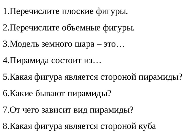 Перечислите плоские фигуры. Перечислите объемные фигуры. Модель земного шара – это… Пирамида состоит из… Какая фигура является стороной пирамиды? Какие бывают пирамиды? От чего зависит вид пирамиды? Какая фигура является стороной куба 