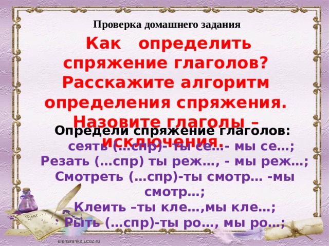 Проверка домашнего задания  Как определить спряжение глаголов? Расскажите алгоритм определения спряжения. Назовите глаголы – исключения. Определи спряжение глаголов:  сеять (…спр)- ты се…- мы се…; Резать (…спр) ты реж…, - мы реж…; Смотреть (…спр)-ты смотр… -мы смотр…; Клеить –ты кле…,мы кле…; Рыть (…спр)-ты ро…, мы ро…; 