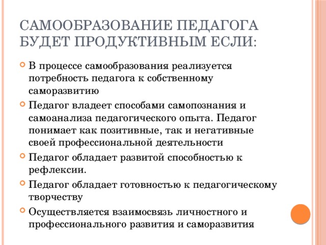 Самообразование педагога будет продуктивным если: В процессе самообразования реализуется потребность педагога к собственному саморазвитию Педагог владеет способами самопознания и самоанализа педагогического опыта. Педагог понимает как позитивные, так и негативные своей профессиональной деятельности Педагог обладает развитой способностью к рефлексии. Педагог обладает готовностью к педагогическому творчеству Осуществляется взаимосвязь личностного и профессионального развития и саморазвития 