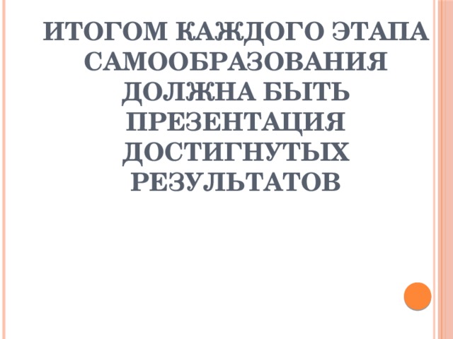 ИТОГОМ КАЖДОГО ЭТАПА САМООБРАЗОВАНИЯ ДОЛЖНА БЫТЬ ПРЕЗЕНТАЦИЯ ДОСТИГНУТЫХ РЕЗУЛЬТАТОВ 