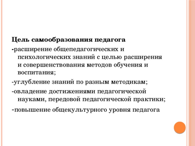 Цель самообразования педагога - расширение общепедагогических и психологических знаний с целью расширения и совершенствования методов обучения и воспитания; -углубление знаний по разным методикам; -овладение достижениями педагогической науками, передовой педагогической практики; - повышение общекультурного уровня педагога 