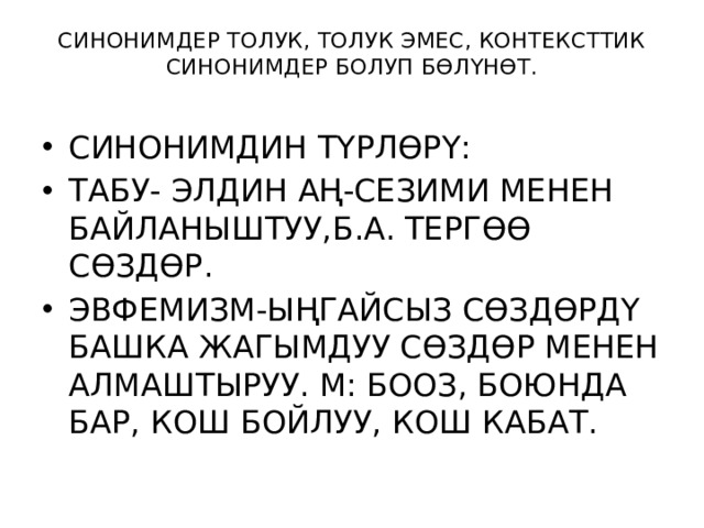 СИНОНИМДЕР ТОЛУК, ТОЛУК ЭМЕС, КОНТЕКСТТИК СИНОНИМДЕР БОЛУП БӨЛҮНӨТ.   СИНОНИМДИН ТҮРЛӨРҮ: ТАБУ- ЭЛДИН АҢ-СЕЗИМИ МЕНЕН БАЙЛАНЫШТУУ,Б.А. ТЕРГӨӨ СӨЗДӨР. ЭВФЕМИЗМ-ЫҢГАЙСЫЗ СӨЗДӨРДҮ БАШКА ЖАГЫМДУУ СӨЗДӨР МЕНЕН АЛМАШТЫРУУ. М: БООЗ, БОЮНДА БАР, КОШ БОЙЛУУ, КОШ КАБАТ. 