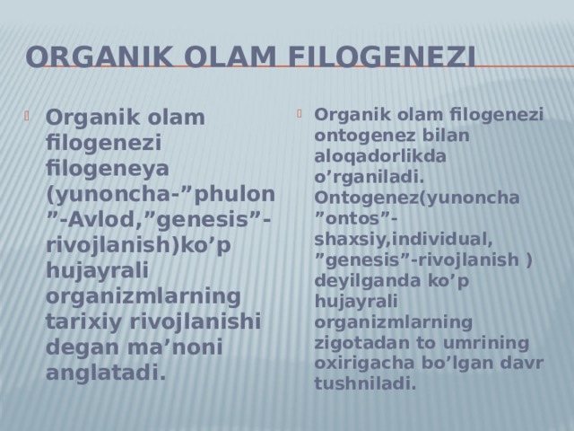 Organik olam filogenezi Organik olam filogenezi filogeneya (yunoncha-”phulon”-Avlod,”genesis”-rivojlanish)ko’p hujayrali organizmlarning tarixiy rivojlanishi degan ma’noni anglatadi. Organik olam filogenezi ontogenez bilan aloqadorlikda o’rganiladi. Ontogenez(yunoncha ”ontos”-shaxsiy,individual, ”genesis”-rivojlanish )deyilganda ko’p hujayrali organizmlarning zigotadan to umrining oxirigacha bo’lgan davr tushniladi. 
