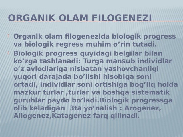 Organik olam filogenezi Organik olam filogenezida biologik progress va biologik regress muhim o’rin tutadi. Biologik progress quyidagi belgilar bilan ko’zga tashlanadi: Turga mansub individlar o’z avlodlariga nisbatan yashovchanligi yuqori darajada bo’lishi hisobiga soni ortadi, individlar soni ortishiga bog’liq holda mazkur turlar ,turlar va boshqa sistematik guruhlar paydo bo’ladi.Biologik progressga olib keladigan 3ta yo’nalish : Arogenez, Allogenez,Katagenez farq qilinadi. 