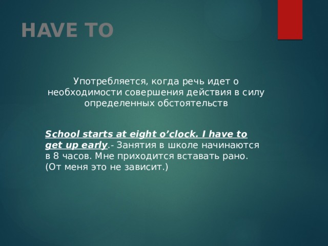 HAVE TO  Употребляется, когда речь идет о необходимости совершения действия в силу определенных обстоятельств  School starts at eight o’clock. I have to get up early .- Занятия в школе начинаются в 8 часов. Мне приходится вставать рано. (От меня это не зависит.) 