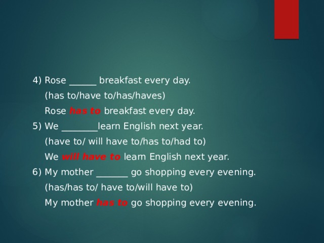 4) Rose ______ breakfast every day.  (has to/have to/has/haves)  Rose has to breakfast every day. 5) We ________learn English next year.  (have to/ will have to/has to/had to)    We will have to learn English next year. 6) My mother _______ go shopping every evening.  (has/has to/ have to/will have to)  My mother has to go shopping every evening. 