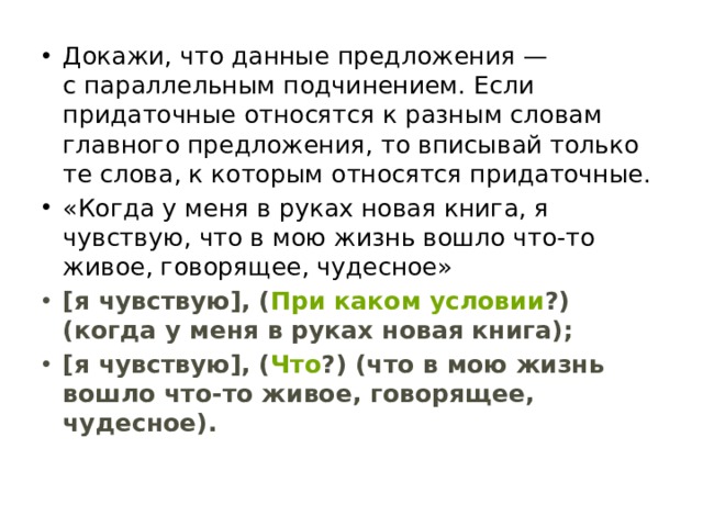 Докажи, что данные предложения — с параллельным подчинением. Если придаточные относятся к разным словам главного предложения, то вписывай только те слова, к которым относятся придаточные. «Когда у меня в руках новая книга, я чувствую, что в мою жизнь вошло что-то живое, говорящее, чудесное» [я чувствую], ( При каком условии ?) (когда у меня в руках новая книга); [я чувствую], ( Что ?) (что в мою жизнь вошло что-то живое, говорящее, чудесное). 