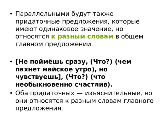 Параллельными будут также придаточные предложения, которые имеют одинаковое значение, но относятся  к разным словам   в общем главном предложении. [Не поймёшь сразу, (Что?) (чем пахнет майское утро), но чувствуешь], (Что?) (что необыкновенно счастлив). Оба придаточных — изъяснительные, но они относятся к разным словам главного предложения. 