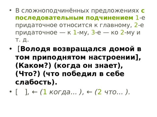 В сложноподчинённых предложениях  с последовательным подчинением   1 -е придаточное относится к главному,  2 -е придаточное — к  1 -му,  3 -е — ко  2 -му и т. д.  [ Володя возвращался домой в том приподнятом настроении], (Каком?) (когда он знает), (Что?) (что победил в себе слабость). [   ] , ← ( 1  когда... ), ← ( 2  что... ). 