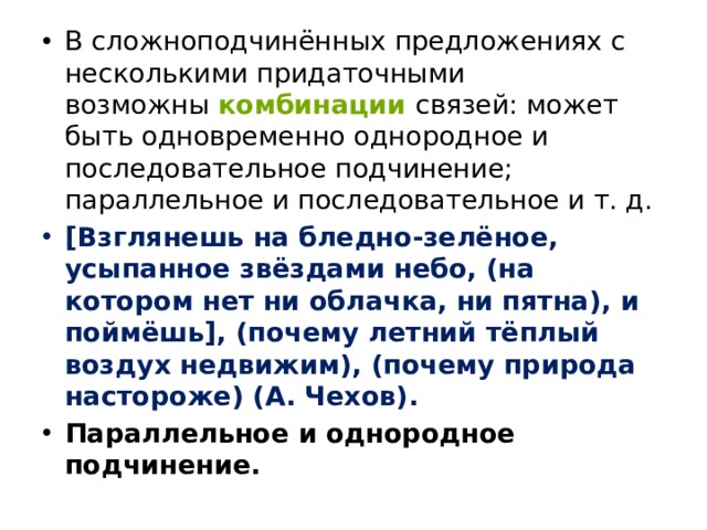 В сложноподчинённых предложениях с несколькими придаточными возможны   комбинации  связей: может быть одновременно однородное и последовательное подчинение; параллельное и последовательное и т. д. [Взглянешь на бледно-зелёное, усыпанное звёздами небо, (на котором нет ни облачка, ни пятна), и поймёшь], (почему летний тёплый воздух недвижим), (почему природа настороже) (А. Чехов). Параллельное и однородное подчинение. 