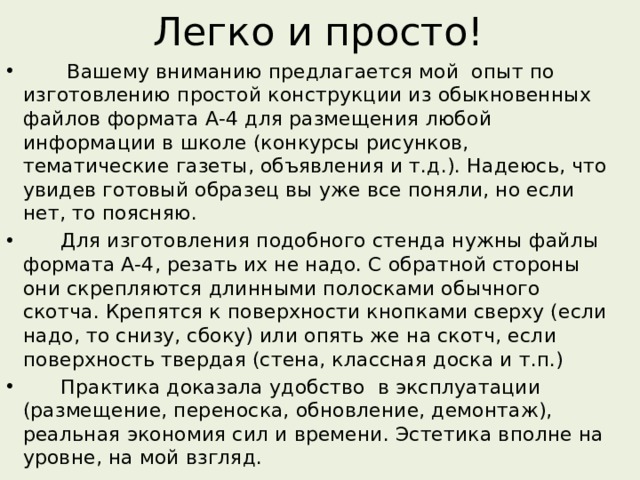 Легко и просто!  Вашему вниманию предлагается мой опыт по изготовлению простой конструкции из обыкновенных файлов формата А-4 для размещения любой информации в школе (конкурсы рисунков, тематические газеты, объявления и т.д.). Надеюсь, что увидев готовый образец вы уже все поняли, но если нет, то поясняю.  Для изготовления подобного стенда нужны файлы формата А-4, резать их не надо. С обратной стороны они скрепляются длинными полосками обычного скотча. Крепятся к поверхности кнопками сверху (если надо, то снизу, сбоку) или опять же на скотч, если поверхность твердая (стена, классная доска и т.п.)  Практика доказала удобство в эксплуатации (размещение, переноска, обновление, демонтаж), реальная экономия сил и времени. Эстетика вполне на уровне, на мой взгляд. 