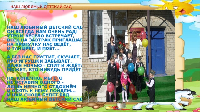 НАШ ЛЮБИМЫЙ ДЕТСКИЙ САД Наш любимый детский сад!  Он всегда нам очень рад!  Утром весело встречает,  Всех на завтрак приглашает,  На прогулку нас ведёт,  И танцует, и поёт...   А без нас грустит, скучает,  Про игрушки забывает.  Даже ночью – спит и ждёт:  Может, кто-нибудь придёт...   Ну, конечно, мы его  Не оставим одного –  Лишь немного отдохнём  И опять к нему пойдём...  И нам снова будет рад  Наш любимый детский сад!  