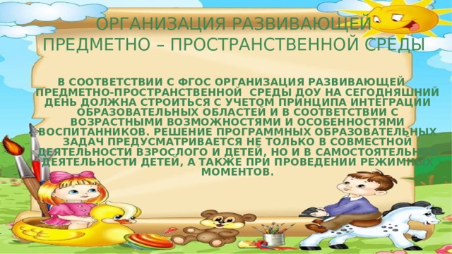 ОРГАНИЗАЦИЯ РАЗВИВАЮЩЕЙ  ПРЕДМЕТНО – ПРОСТРАНСТВЕННОЙ СРЕДЫ  В соответствии с ФГОС организациЯ развивающей предметно-пространственной  среды ДОУ на сегодняшний день должна строиться с учетом принципа интеграции образовательных областей и в соответствии с возрастными возможностями и особенностями воспитанников. Решение программных образовательных задач предусматривается не только в совместной деятельности взрослого и детей, но и в самостоятельной деятельности детей, а также при проведении режимных моментов.    