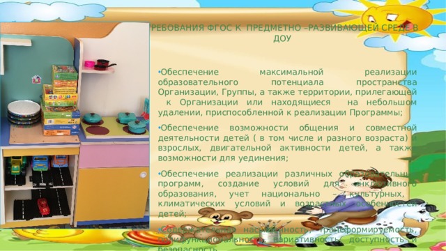   Требования ФГОС к предметно –развивающей среде в ДОУ    Обеспечение максимальной реализации образовательного потенциала пространства Организации, Группы, а также территории, прилегающей к Организации или находящиеся на небольшом удалении, приспособленной к реализации Программы; Обеспечение возможности общения и совместной деятельности детей ( в том числе и разного возраста) и взрослых, двигательной активности детей, а также возможности для уединения; Обеспечение реализации различных образовательных программ, создание условий для инклюзивного образования, учет национально – культурных, климатических условий и возрастных особенностей детей; Содержательная насыщенность, трансформируемость, полифункциональность, вариативность, доступность и безопасность.  