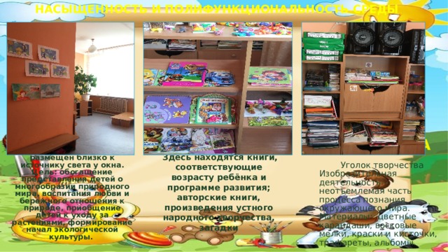 НАСЫЩЕННОСТЬ И ПОЛИФУНКЦИОНАЛЬНОСТЬ СРЕДЫ КНИЖНЫЙ ЦЕНТР  ЦЕНТР ТВОРЧЕСТВА «Уголок природы» размещен близко к источнику света у окна. Цель: обогащение представления детей о многообразии природного мира, воспитания любви и бережного отношения к природе, приобщение детей к уходу за растениями, формирование начал экологической культуры.       Уголок книги  Здесь находятся книги, соответствующие возрасту ребёнка и программе развития; авторские книги, произведения устного народного творчества, загадки  Уголок творчества Изобразительная деятельность - неотъемлемая часть процесса познания окружающего мира.  Материалы: цветные карандаши, восковые мелки, краски и кисточки, трафареты, альбомы.  