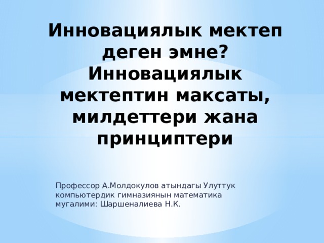 Инновациялык мектеп деген эмне?  Инновациялык мектептин максаты, милдеттери жана принциптери Профессор А.Молдокулов атындагы Улуттук компьютердик гимназиянын математика мугалими: Шаршеналиева Н.К. 