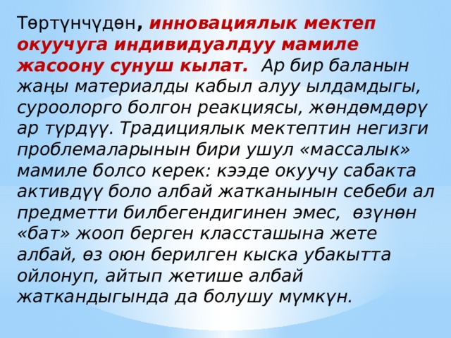 Төртүнчүдөн ,  инновациялык мектеп окуучуга индивидуалдуу мамиле жасоону сунуш кылат. Ар бир баланын жаңы материалды кабыл алуу ылдамдыгы, суроолорго болгон реакциясы, жөндөмдөрү ар түрдүү. Традициялык мектептин негизги проблемаларынын бири ушул «массалык» мамиле болсо керек: кээде окуучу сабакта активдүү боло албай жатканынын себеби ал предметти билбегендигинен эмес, өзүнөн «бат» жооп берген классташына жете албай, өз оюн берилген кыска убакытта ойлонуп, айтып жетише албай жаткандыгында да болушу мүмкүн. 