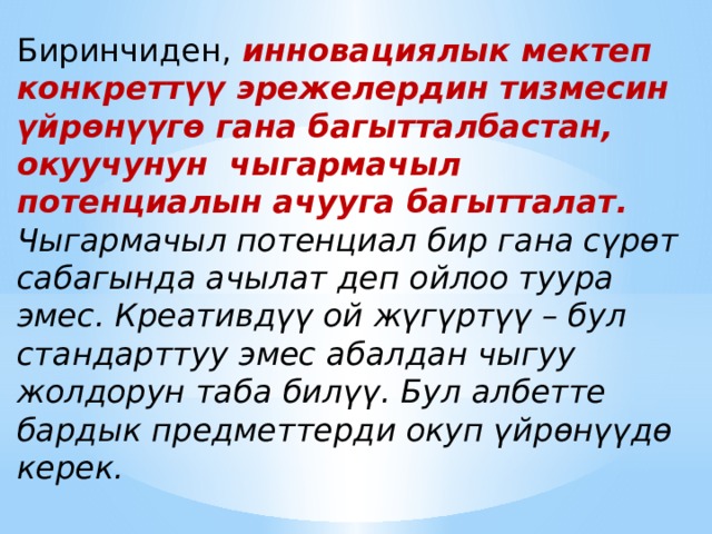 Биринчиден,  инновациялык мектеп конкреттүү эрежелердин тизмесин үйрөнүүгө гана багытталбастан, окуучунун чыгармачыл потенциалын ачууга багытталат. Чыгармачыл потенциал бир гана сүрөт сабагында ачылат деп ойлоо туура эмес. Креативдүү ой жүгүртүү – бул стандарттуу эмес абалдан чыгуу жолдорун таба билүү. Бул албетте бардык предметтерди окуп үйрөнүүдө керек. 