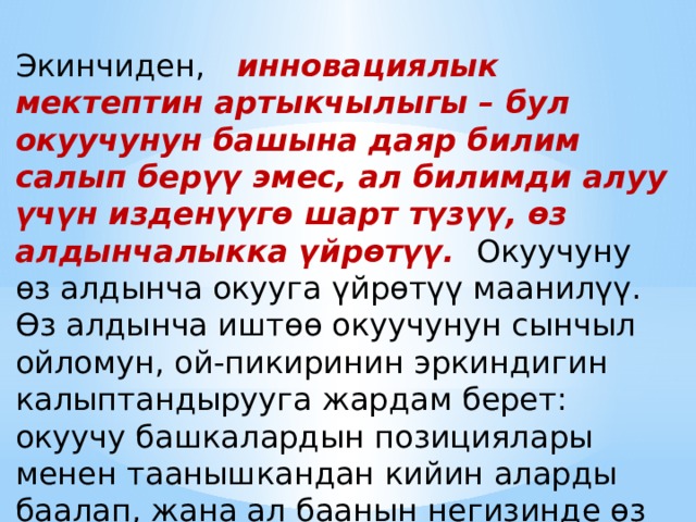 Экинчиден,   инновациялык мектептин артыкчылыгы – бул окуучунун башына даяр билим салып берүү эмес, ал билимди алуу үчүн изденүүгө шарт түзүү, өз алдынчалыкка үйрөтүү.   Окуучуну өз алдынча окууга үйрөтүү маанилүү. Өз алдынча иштөө окуучунун сынчыл ойломун, ой-пикиринин эркиндигин калыптандырууга жардам берет: окуучу башкалардын позициялары менен таанышкандан кийин аларды баалап, жана ал баанын негизинде өз ой-пикирин түзөт. 