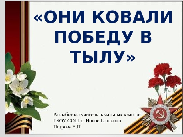 «ОНИ КОВАЛИ ПОБЕДУ В ТЫЛУ» Разработала учитель начальных классов ГБОУ СОШ с. Новое Ганькино Петрова Е.П. 