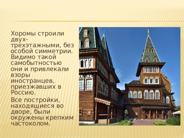  Хоромы строили двух-трехэтажными, без особой симметрии. Видимо такой самобытностью они и привлекали взоры иностранцев, приезжавших в Россию.  Все постройки, находящиеся во дворе, были окружены крепким частоколом. 