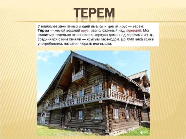 У наиболее зажиточных людей имелся и третий ярус — терем. Те́рем  — жилой верхний  ярус , расположенный над  горницей . Мог ставиться отдельно от основного корпуса дома, над воротами и т. д., соединялся с ним сенями — крытым переходом. До XVIII века также употреблялись названия чердак или вышка.  