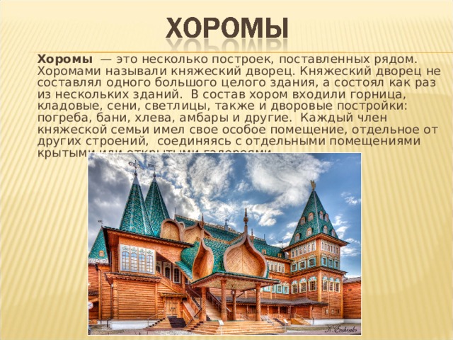 Хоромы — это несколько построек, поставленных рядом. Хоромами называли княжеский дворец. Княжеский дворец не составлял одного большого целого здания, а состоял как раз из нескольких зданий. В состав хором входили горница, кладовые, сени, светлицы, также и дворовые постройки: погреба, бани, хлева, амбары и другие. Каждый член княжеской семьи имел свое особое помещение, отдельное от других строений,  соединяясь с отдельными помещениями крытыми или открытыми галереями. 