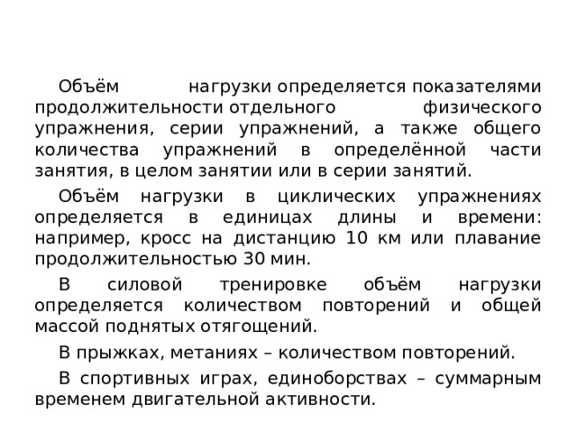 Объём нагрузки определяется показателями продолжительности отдельного физического упражнения, серии упражнений, а также общего количества упражнений в определённой части занятия, в целом занятии или в серии занятий.  Объём нагрузки в циклических упражнениях определяется в единицах длины и времени: например, кросс на дистанцию 10 км или плавание продолжительностью 30 мин.  В силовой тренировке объём нагрузки определяется количеством повторений и общей массой поднятых отягощений.  В прыжках, метаниях – количеством повторений.  В спортивных играх, единоборствах – суммарным временем двигательной активности. 