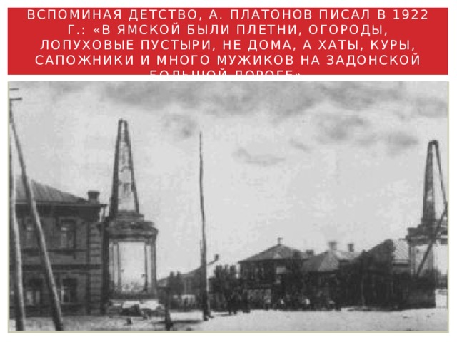 Вспоминая детство, А. Платонов писал в 1922 г.: «В Ямской были плетни, огороды, лопуховые пустыри, не дома, а хаты, куры, сапожники и много мужиков на Задонской большой дороге». 