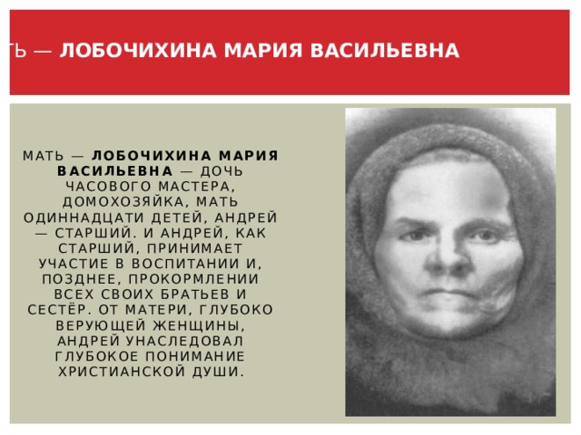 МАТЬ — ЛОБОЧИХИНА МАРИЯ ВАСИЛЬЕВНА Мать — Лобочихина Мария Васильевна — дочь часового мастера, домохозяйка, мать одиннадцати детей, Андрей — старший. И Андрей, как старший, принимает участие в воспитании и, позднее, прокормлении всех своих братьев и сестёр. От матери, глубоко верующей женщины, Андрей унаследовал глубокое понимание христианской души. 