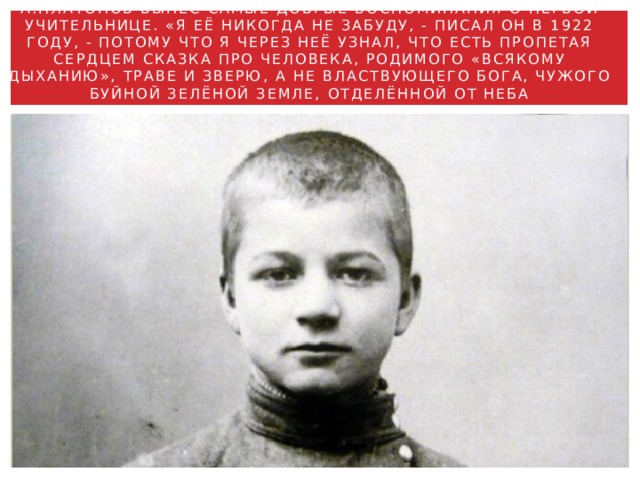 А.ПЛАТОНОВ ВЫНЕС САМЫЕ ДОБРЫЕ ВОСПОМИНАНИЯ О ПЕРВОЙ УЧИТЕЛЬНИЦЕ. «Я ЕЁ НИКОГДА НЕ ЗАБУДУ, - ПИСАЛ ОН В 1922 ГОДУ, - ПОТОМУ ЧТО Я ЧЕРЕЗ НЕЁ УЗНАЛ, ЧТО ЕСТЬ ПРОПЕТАЯ СЕРДЦЕМ СКАЗКА ПРО ЧЕЛОВЕКА, РОДИМОГО «ВСЯКОМУ ДЫХАНИЮ», ТРАВЕ И ЗВЕРЮ, А НЕ ВЛАСТВУЮЩЕГО БОГА, ЧУЖОГО БУЙНОЙ ЗЕЛЁНОЙ ЗЕМЛЕ, ОТДЕЛЁННОЙ ОТ НЕБА БЕСКОНЕЧНОСТЬЮ…» 