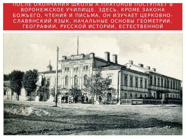 ПОСЛЕ ОКОНЧАНИЯ ШКОЛЫ А.ПЛАТОНОВ ПОСТУПАЕТ В ВОРОНЕЖСКОЕ УЧИЛИЩЕ. ЗДЕСЬ, КРОМЕ ЗАКОНА БОЖЬЕГО, ЧТЕНИЯ И ПИСЬМА, ОН ИЗУЧАЕТ ЦЕРКОВНО-СЛАВЯНСКИЙ ЯЗЫК, НАЧАЛЬНЫЕ ОСНОВЫ ГЕОМЕТРИИ, ГЕОГРАФИИ, РУССКОЙ ИСТОРИИ, ЕСТЕСТВЕННОЙ ИСТОРИИ. 