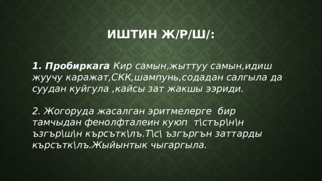 Иштин ж/р/ш/: 1. Пробиркага Кир самын,жыттуу самын,идиш жуучу каражат,СКК,шампунь,содадан салгыла да суудан куйгула ,кайсы зат жакшы ээриди.  2. Жогоруда жасалган эритмелерге бир тамчыдан фенолфталеин куюп т\стър\н\н ъзгър\ш\н кърсътк\лъ.Т\с\ ъзгъргън заттарды кърсътк\лъ.Жыйынтык чыгаргыла.  