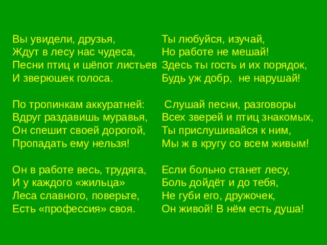 Вы увидели, друзья, Ждут в лесу нас чудеса, Песни птиц и шёпот листьев И зверюшек голоса. По тропинкам аккуратней: Вдруг раздавишь муравья, Он спешит своей дорогой, Пропадать ему нельзя! Он в работе весь, трудяга, И у каждого «жильца» Леса славного, поверьте, Есть «профессия» своя. Ты любуйся, изучай, Но работе не мешай! Здесь ты гость и их порядок, Будь уж добр, не нарушай!  Слушай песни, разговоры Всех зверей и птиц знакомых, Ты прислушивайся к ним, Мы ж в кругу со всем живым! Если больно станет лесу, Боль дойдёт и до тебя, Не губи его, дружочек, Он живой! В нём есть душа! 