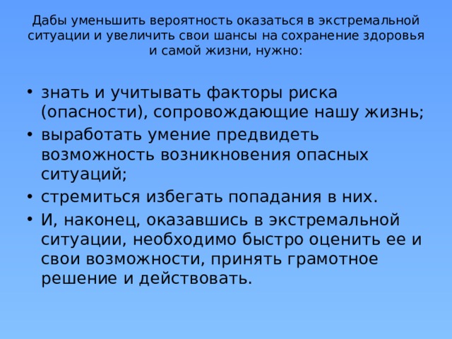 Дабы уменьшить вероятность оказаться в экстремальной ситуации и увеличить свои шансы на сохранение здоровья и самой жизни, нужно:   знать и учитывать факторы риска (опасности), сопровождающие нашу жизнь; выработать умение предвидеть возможность возникновения опасных ситуаций; стремиться избегать попадания в них. И, наконец, оказавшись в экстремальной ситуации, необходимо быстро оценить ее и свои возможности, принять грамотное решение и действовать. 