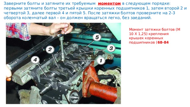 Заверните болты и затяните их требуемым   моментом в следующем порядке: первыми затяните болты третьей крышки коренных подшипников 1, затем второй 2 и четвертой 3, далее первой 4 и пятой 5. После затяжки болтов проверните на 2-3 оборота коленчатый вал – он должен вращаться легко, без заеданий. Момент затяжки болтов (М 10 Х 1,25) крепления крышек коренных подшипников ( 68-84 