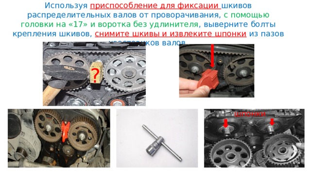 Используя приспособление для фиксации шкивов распределительных валов от проворачивания, с помощью головки на «17» и воротка без удлинителя , выверните болты крепления шкивов, снимите шкивы и извлеките шпонки из пазов хвостовиков валов. ? шпонки 