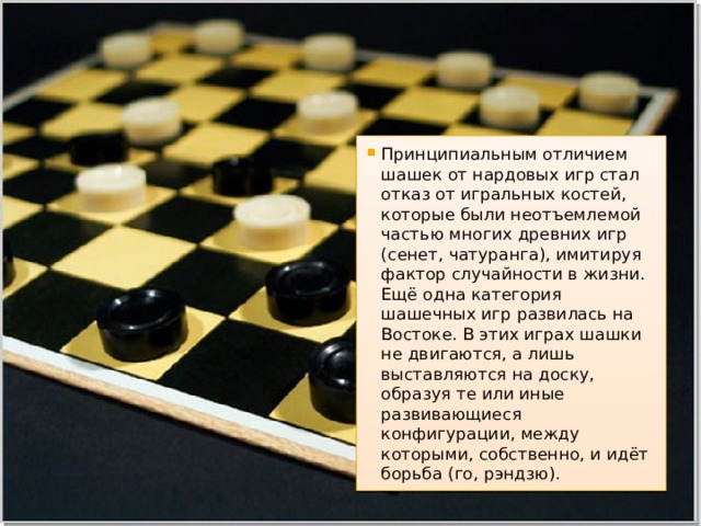 Принципиальным отличием шашек от нардовых игр стал отказ от игральных костей, которые были неотъемлемой частью многих древних игр (сенет, чатуранга), имитируя фактор случайности в жизни. Ещё одна категория шашечных игр развилась на Востоке. В этих играх шашки не двигаются, а лишь выставляются на доску, образуя те или иные развивающиеся конфигурации, между которыми, собственно, и идёт борьба (го, рэндзю). 