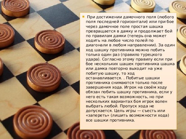   При достижении дамочного поля (любого поля последней горизонтали) или при бое через дамочное поле простая шашка превращается в дамку и продолжает бой по правилам дамки (теперь она может ходить на любое число полей по диагонали в любом направлении). За один ход шашку противника можно побить только один раз (правило турецкого удара). Согласно этому правилу если при бое нескольких шашек противника шашка или дамка повторно выходит на уже побитую шашку, то ход останавливается. . Побитые шашки противника снимаются только после завершения хода. Игрок на своём ходу обязан побить шашку противника, если у него есть такая возможность, но при нескольких вариантах боя игрок волен выбрать любой. Пропуск хода не допускается. Цель игры — съесть или «запереть» (лишить возможности хода) все шашки противника. 