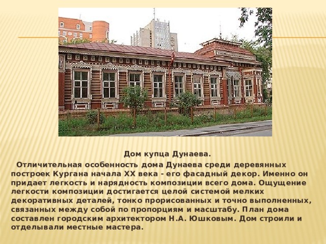  Дом купца Дунаева.  Отличительная особенность дома Дунаева среди деревянных построек Кургана начала ХХ века - его фасадный декор. Именно он придает легкость и нарядность композиции всего дома. Ощущение легкости композиции достигается целой системой мелких декоративных деталей, тонко прорисованных и точно выполненных, связанных между собой по пропорциям и масштабу. План дома составлен городским архитектором Н.А. Юшковым. Дом строили и отделывали местные мастера.   